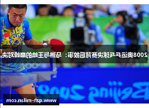 2008奥运乒乓球决赛背后故事：马琳与王皓的巅峰对决