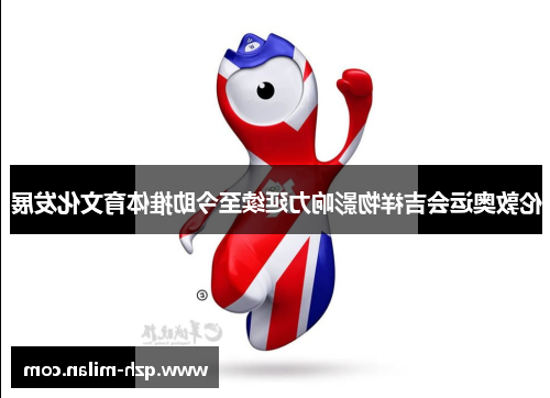伦敦奥运会吉祥物影响力延续至今助推体育文化发展